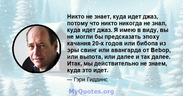 Никто не знает, куда идет джаз, потому что никто никогда не знал, куда идет джаз. Я имею в виду, вы не могли бы предсказать эпоху качания 20-х годов или бибопа из эры свинг или авангарда от Bebop, или выпота, или далее