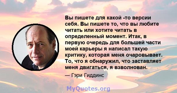 Вы пишете для какой -то версии себя. Вы пишете то, что вы любите читать или хотите читать в определенный момент. Итак, в первую очередь для большей части моей карьеры я написал такую ​​критику, которая меня очаровывает. 