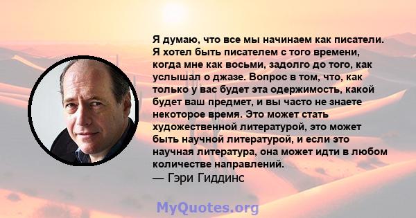 Я думаю, что все мы начинаем как писатели. Я хотел быть писателем с того времени, когда мне как восьми, задолго до того, как услышал о джазе. Вопрос в том, что, как только у вас будет эта одержимость, какой будет ваш