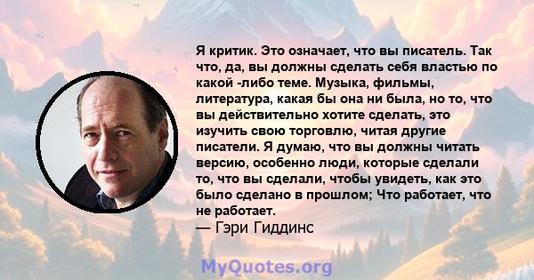 Я критик. Это означает, что вы писатель. Так что, да, вы должны сделать себя властью по какой -либо теме. Музыка, фильмы, литература, какая бы она ни была, но то, что вы действительно хотите сделать, это изучить свою