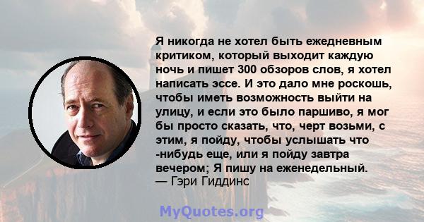 Я никогда не хотел быть ежедневным критиком, который выходит каждую ночь и пишет 300 обзоров слов, я хотел написать эссе. И это дало мне роскошь, чтобы иметь возможность выйти на улицу, и если это было паршиво, я мог бы 