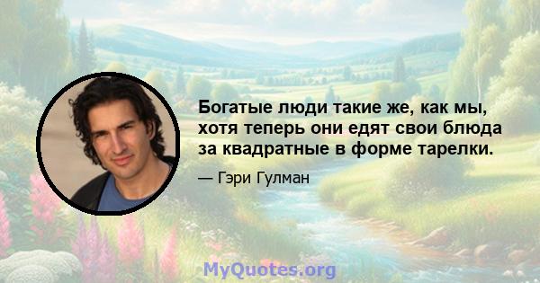 Богатые люди такие же, как мы, хотя теперь они едят свои блюда за квадратные в форме тарелки.