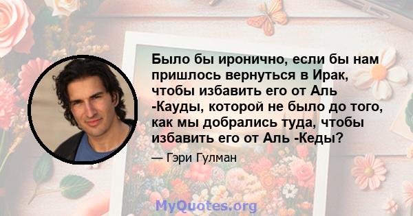 Было бы иронично, если бы нам пришлось вернуться в Ирак, чтобы избавить его от Аль -Кауды, которой не было до того, как мы добрались туда, чтобы избавить его от Аль -Кеды?