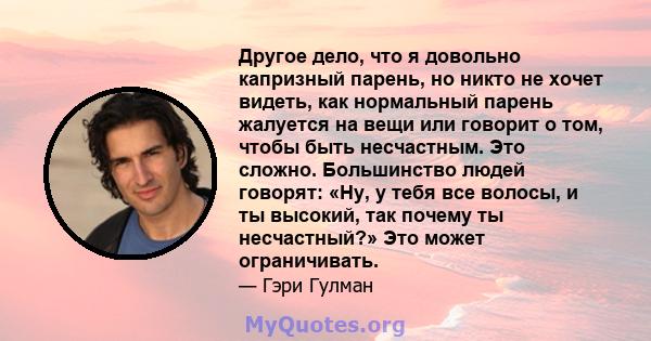 Другое дело, что я довольно капризный парень, но никто не хочет видеть, как нормальный парень жалуется на вещи или говорит о том, чтобы быть несчастным. Это сложно. Большинство людей говорят: «Ну, у тебя все волосы, и