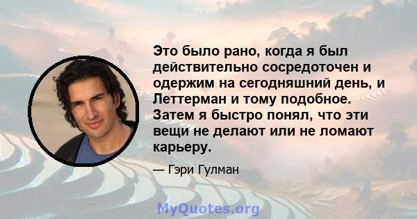 Это было рано, когда я был действительно сосредоточен и одержим на сегодняшний день, и Леттерман и тому подобное. Затем я быстро понял, что эти вещи не делают или не ломают карьеру.