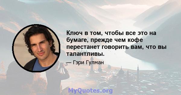 Ключ в том, чтобы все это на бумаге, прежде чем кофе перестанет говорить вам, что вы талантливы.