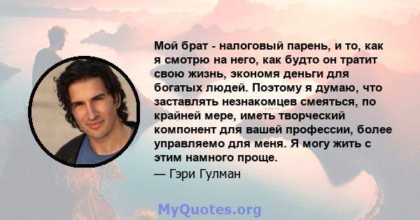 Мой брат - налоговый парень, и то, как я смотрю на него, как будто он тратит свою жизнь, экономя деньги для богатых людей. Поэтому я думаю, что заставлять незнакомцев смеяться, по крайней мере, иметь творческий