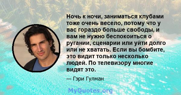 Ночь к ночи, заниматься клубами тоже очень весело, потому что у вас гораздо больше свободы, и вам не нужно беспокоиться о ругании, сценарии или уйти долго или не хватать. Если вы бомбите, это видит только несколько