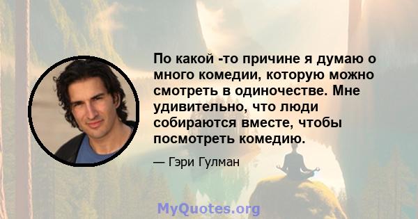 По какой -то причине я думаю о много комедии, которую можно смотреть в одиночестве. Мне удивительно, что люди собираются вместе, чтобы посмотреть комедию.