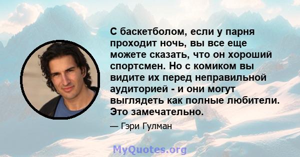 С баскетболом, если у парня проходит ночь, вы все еще можете сказать, что он хороший спортсмен. Но с комиком вы видите их перед неправильной аудиторией - и они могут выглядеть как полные любители. Это замечательно.