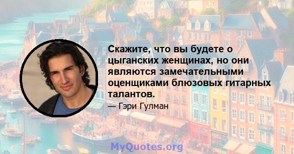 Скажите, что вы будете о цыганских женщинах, но они являются замечательными оценщиками блюзовых гитарных талантов.