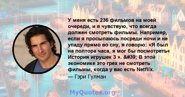 У меня есть 236 фильмов на моей очереди, и я чувствую, что всегда должен смотреть фильмы. Например, если я просыпаюсь посреди ночи и не упаду прямо во сну, я говорю: «Я был на полтора часа, я мог бы посмотреть« История