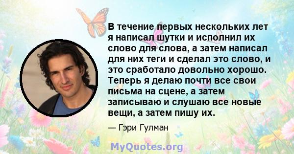 В течение первых нескольких лет я написал шутки и исполнил их слово для слова, а затем написал для них теги и сделал это слово, и это сработало довольно хорошо. Теперь я делаю почти все свои письма на сцене, а затем