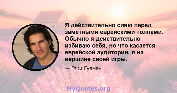 Я действительно сияю перед заметными еврейскими толпами. Обычно я действительно избиваю себя, но что касается еврейской аудитории, я на вершине своей игры.