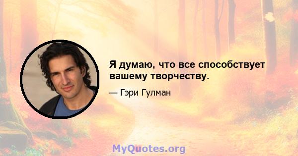 Я думаю, что все способствует вашему творчеству.