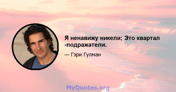 Я ненавижу никели; Это квартал -подражатели.