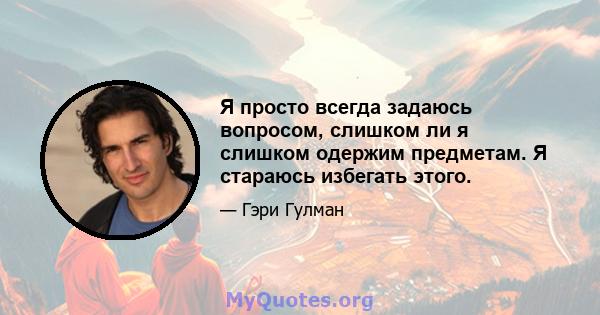 Я просто всегда задаюсь вопросом, слишком ли я слишком одержим предметам. Я стараюсь избегать этого.