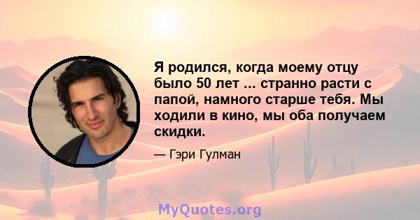 Я родился, когда моему отцу было 50 лет ... странно расти с папой, намного старше тебя. Мы ходили в кино, мы оба получаем скидки.