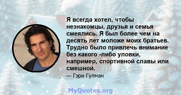 Я всегда хотел, чтобы незнакомцы, друзья и семья смеялись. Я был более чем на десять лет моложе моих братьев. Трудно было привлечь внимание без какого -либо уловки, например, спортивной славы или смешной.