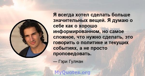 Я всегда хотел сделать больше значительных вещей. Я думаю о себе как о хорошо информированном, но самое сложное, что нужно сделать, это говорить о политике и текущих событиях, а не просто проповедовать.