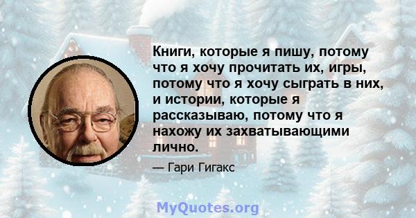 Книги, которые я пишу, потому что я хочу прочитать их, игры, потому что я хочу сыграть в них, и истории, которые я рассказываю, потому что я нахожу их захватывающими лично.