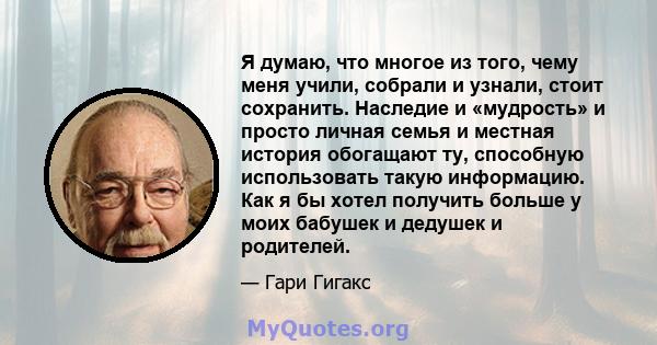 Я думаю, что многое из того, чему меня учили, собрали и узнали, стоит сохранить. Наследие и «мудрость» и просто личная семья и местная история обогащают ту, способную использовать такую ​​информацию. Как я бы хотел