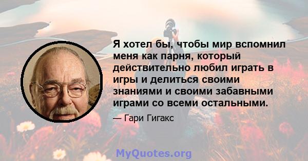 Я хотел бы, чтобы мир вспомнил меня как парня, который действительно любил играть в игры и делиться своими знаниями и своими забавными играми со всеми остальными.