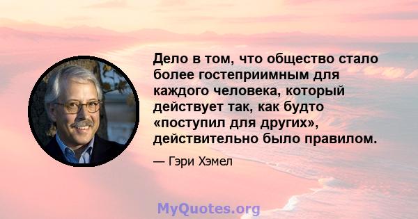 Дело в том, что общество стало более гостеприимным для каждого человека, который действует так, как будто «поступил для других», действительно было правилом.