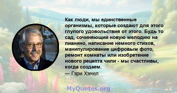 Как люди, мы единственные организмы, которые создают для этого глупого удовольствия от этого. Будь то сад, сочиняющий новую мелодию на пианино, написание немного стихов, манипулирование цифровым фото, ремонт комнаты или 