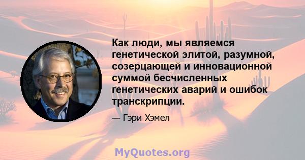 Как люди, мы являемся генетической элитой, разумной, созерцающей и инновационной суммой бесчисленных генетических аварий и ошибок транскрипции.