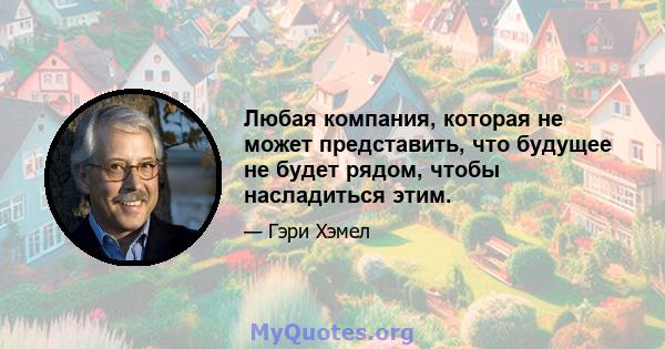 Любая компания, которая не может представить, что будущее не будет рядом, чтобы насладиться этим.