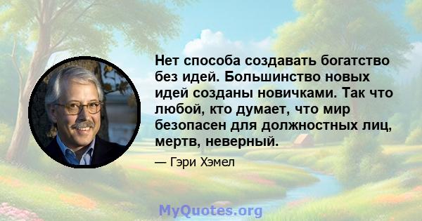 Нет способа создавать богатство без идей. Большинство новых идей созданы новичками. Так что любой, кто думает, что мир безопасен для должностных лиц, мертв, неверный.