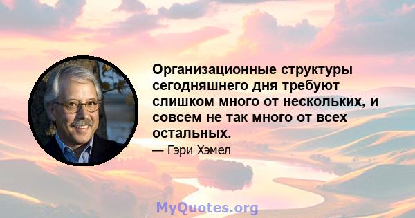 Организационные структуры сегодняшнего дня требуют слишком много от нескольких, и совсем не так много от всех остальных.