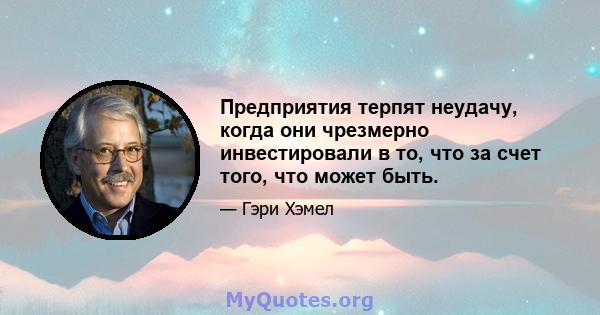 Предприятия терпят неудачу, когда они чрезмерно инвестировали в то, что за счет того, что может быть.