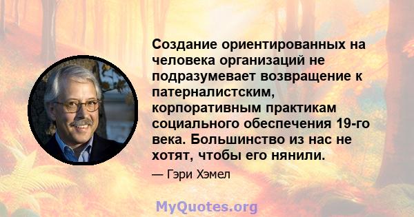 Создание ориентированных на человека организаций не подразумевает возвращение к патерналистским, корпоративным практикам социального обеспечения 19-го века. Большинство из нас не хотят, чтобы его нянили.