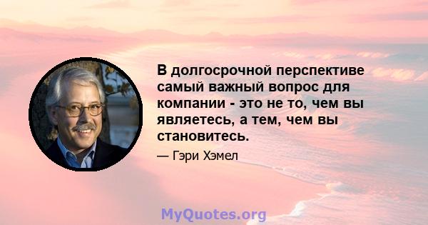 В долгосрочной перспективе самый важный вопрос для компании - это не то, чем вы являетесь, а тем, чем вы становитесь.