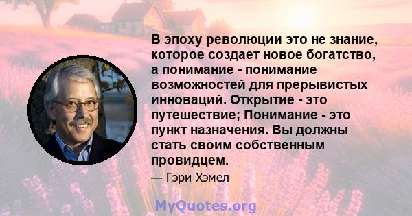 В эпоху революции это не знание, которое создает новое богатство, а понимание - понимание возможностей для прерывистых инноваций. Открытие - это путешествие; Понимание - это пункт назначения. Вы должны стать своим