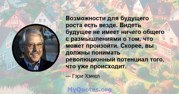 Возможности для будущего роста есть везде. Видеть будущее не имеет ничего общего с размышлениями о том, что может произойти. Скорее, вы должны понимать революционный потенциал того, что уже происходит.