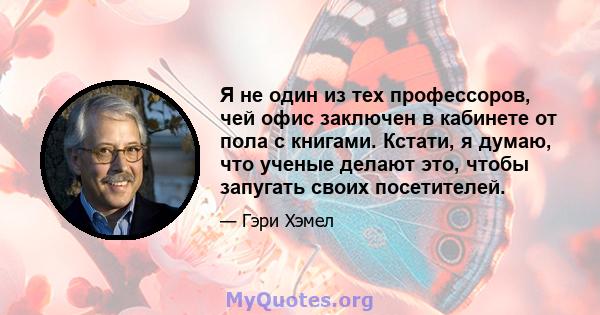 Я не один из тех профессоров, чей офис заключен в кабинете от пола с книгами. Кстати, я думаю, что ученые делают это, чтобы запугать своих посетителей.