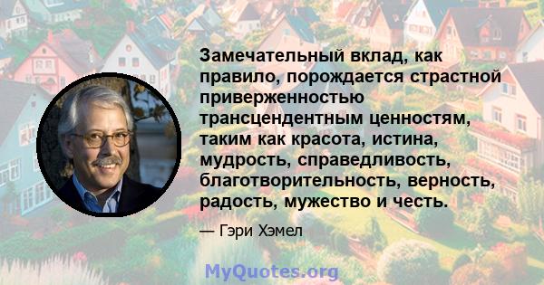 Замечательный вклад, как правило, порождается страстной приверженностью трансцендентным ценностям, таким как красота, истина, мудрость, справедливость, благотворительность, верность, радость, мужество и честь.