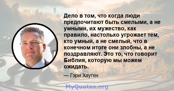 Дело в том, что когда люди предпочитают быть смелыми, а не умными, их мужество, как правило, настолько угрожает тем, кто умный, а не смелый, что в конечном итоге они злобны, а не поздравляют. Это то, что говорит Библия, 