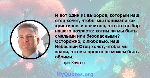 И вот один из выборов, который наш отец хочет, чтобы мы понимали как христиане, и я считаю, что это выбор нашего возраста: хотим ли мы быть смелыми или безопасными? Осторожно, с любовью, наш Небесный Отец хочет, чтобы