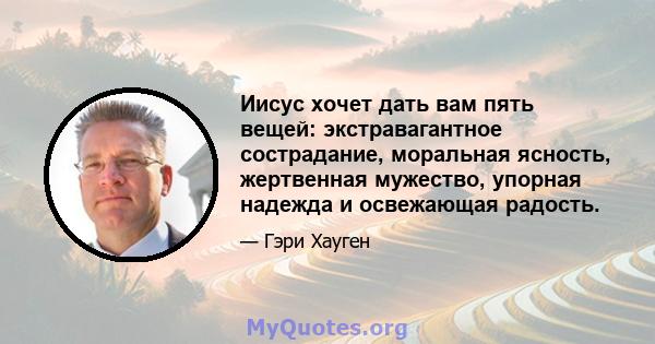 Иисус хочет дать вам пять вещей: экстравагантное сострадание, моральная ясность, жертвенная мужество, упорная надежда и освежающая радость.