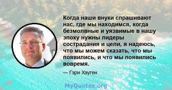 Когда наши внуки спрашивают нас, где мы находимся, когда безмолвные и уязвимые в нашу эпоху нужны лидеры сострадания и цели, я надеюсь, что мы можем сказать, что мы появились, и что мы появились вовремя.