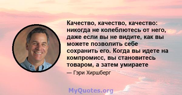 Качество, качество, качество: никогда не колеблютесь от него, даже если вы не видите, как вы можете позволить себе сохранить его. Когда вы идете на компромисс, вы становитесь товаром, а затем умираете