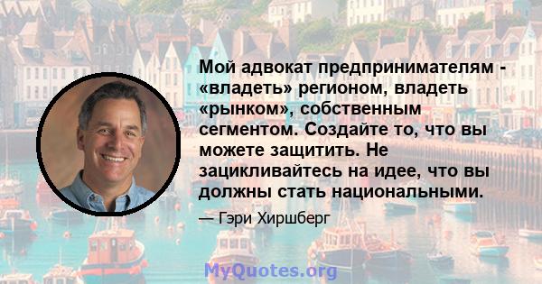 Мой адвокат предпринимателям - «владеть» регионом, владеть «рынком», собственным сегментом. Создайте то, что вы можете защитить. Не зацикливайтесь на идее, что вы должны стать национальными.