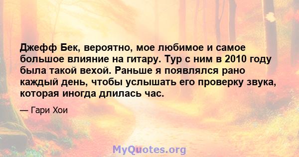 Джефф Бек, вероятно, мое любимое и самое большое влияние на гитару. Тур с ним в 2010 году была такой вехой. Раньше я появлялся рано каждый день, чтобы услышать его проверку звука, которая иногда длилась час.