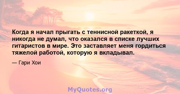 Когда я начал прыгать с теннисной ракеткой, я никогда не думал, что оказался в списке лучших гитаристов в мире. Это заставляет меня гордиться тяжелой работой, которую я вкладывал.