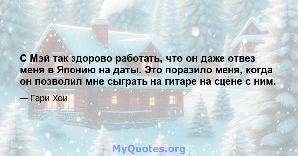 С Мэй так здорово работать, что он даже отвез меня в Японию на даты. Это поразило меня, когда он позволил мне сыграть на гитаре на сцене с ним.