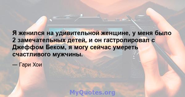 Я женился на удивительной женщине, у меня было 2 замечательных детей, и он гастролировал с Джеффом Беком, я могу сейчас умереть счастливого мужчины.